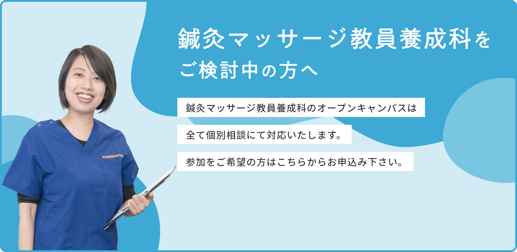 鍼灸マッサージ教員養成科をご検討中の方へ 鍼灸マッサージ教員養成科のオープンキャンパスは全て個別相談にて対応いたします。参加をご希望の方はこちらからお申込み下さい。